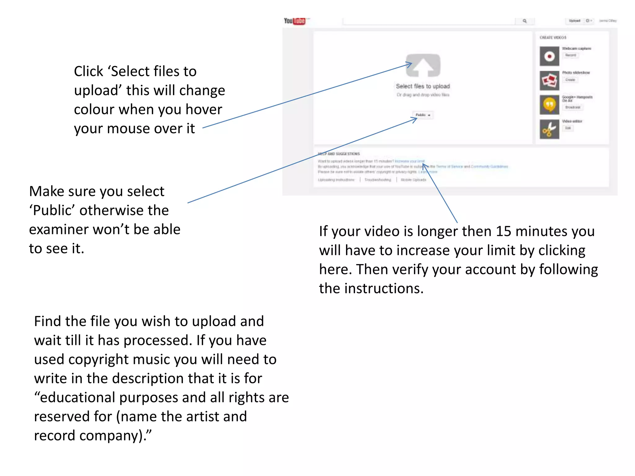 Click ‘Select files to
upload’ this will change
colour when you hover
your mouse over it
Make sure you select
‘Public’ otherwise the
examiner won’t be able
to see it.
If your video is longer then 15 minutes you
will have to increase your limit by clicking
here. Then verify your account by following
the instructions.
Find the file you wish to upload and
wait till it has processed. If you have
used copyright music you will need to
write in the description that it is for
“educational purposes and all rights are
reserved for (name the artist and
record company).”