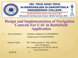 Design and Implementation of Navigation
Controls For UAV in Battlefield
Application
 Team Members : Gokulaa santhosh.S (113011205011)
kalaiarasan.G (113011203358)
 Project Guide : Mr. Vishnu kumar.A. M.E.,(Ph.D.)
(Asst. Professor)
Mr. vasanth raj.P. M.TECH.,(Ph.D)
(Asst. Professor)
BATCH : T
 