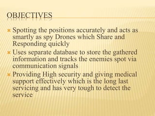 OBJECTIVES
 Spotting the positions accurately and acts as
smartly as spy Drones which Share and
Responding quickly
 Uses separate database to store the gathered
information and tracks the enemies spot via
communication signals
 Providing High security and giving medical
support effectively which is the long last
servicing and has very tough to detect the
service
 