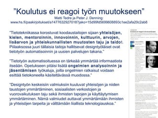 Keinoäly on jo täällä
Frank Martela Tivissä: bit.ly/tivi-heratkaa
•Koneet ovat alkaneet korvata ajattelutyötä. 
•Kone oppii jatkuvan palautteen tukemana.
 Kouluissa opittava luovuutta sekä yrittäjämäistä asennetta ja
oppimaan oppimista.
Poimintoja ITK-esityksistä 2016:
www.matleenalaakso.fi/2016/04/itk-keinoalya-ja-koodausta.html
•Yritysten chat-palvelussa jo käytössä koneita. Huomaatko sitä?
•Mobiililaitteet osaavat jo nyt kirjoittaa tekstiä sanelusta ja lukea meille kirjoja tai
vaikka kääntää tekstiä valokuvista.
•”Tulevaisuuden työmarkkinoilla korostuvat
sellaiset taidot, joihin koneet ja robotit eivät
kykene – eli mm. luovuus, vuoro-
vaikutus ja verkostoituminen". (Sitra)
Kuva: geralt, pixabay.com, CC0
 