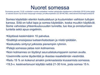 Nuorten suosituimmat some-palvelut
Suomessa asuvien 13-29 -vuotiaiden nuorten sosiaalisen median palveluiden käyttäminen ja läsnäolo (2016) jonka tekijä
on ebrand Suomi Oy & Oulun kaupungin sivistys- ja kulttuuripalvelut (CC BY-NC-ND): www.ebrand.fi/somejanuoret2016
1. WhatsApp 88 % - ajallisesti käytetyin
2. YouTube 85 % - vain 7 % tuottaa sisältöä
3. Facebook 81 % - yli 22 v. suosituin palvelu
4. Instagram 72 %
5. Spotify 66 %
6. Snapchat 60 % - suurin nousija, suosituin nuorimmilla
7. Facebook Messenger 56 %
8. Skype 35 %
9. Twitter 25 %
10. Steam 19 %
 