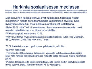 Nuoret somessa
Suomessa asuvien 13-29 -vuotiaiden nuorten sosiaalisen median palveluiden käyttäminen ja läsnäolo (2016) jonka tekijä
on ebrand Suomi Oy & Oulun kaupungin sivistys- ja kulttuuripalvelut (CC BY-NC-ND): www.ebrand.fi/somejanuoret2016
Somea käytetään etenkin keskusteluun ja kuulumisten vaihtoon tuttujen
kanssa. Siitä on tullut tapa ja somea käytetään, koska muutkin käyttävät.
Some vahvistaa yhteenkuuluvuuden tunnetta, tuo iloa ja onnistumisen
tunteita sekä apua ongelmiin.
 
•Käytössä keskimäärin 10 palvelua.
•Sisältöjä ensisijassa luetaan/katsotaan ja niistä tykätään.
•Keskustelu siirtynyt julkisista pienempiin ryhmiin.
•Pelejä somessa pelaa noin kolmannes.
•Noin kolmannes on löytänyt seurustelukumppanin somen avulla.
•Useimmille some täydentää ja rikastaa reaalielämän viestintää.
•Reilu 15 % on kokenut ainakin jonkinasteista kiusaamista somessa.
•19,5-v. keskivertonuori käyttää nettiä 21-30 h/vk, josta somea 15 h. 
 