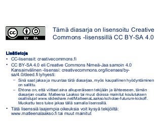Lisätietoja
• CC-lisenssit: creativecommons.fi
• CC BY-SA 4.0 eli Creative Commons Nimeä-Jaa samoin 4.0
Kansainvälinen -lisenssi: creativecommons.org/licenses/by-
sa/4.0/deed.fi lyhyesti:
– Sinä saat jakaa ja muuntaa tätä diasarjaa, myös kaupallinen hyödyntäminen
on sallittu.
– Ehtona on, että viittaat aina alkuperäiseen tekijään ja lähteeseen, tämän
diasarjan osalta: Matleena Laakso tai muut dioissa mainitut koulutuksen
osallistujat www.slideshare.net/MatleenaLaakso/scholae-futurum-kickoff.
Muokattu teos tulee jakaa tällä samalla lisenssillä.
• Tätä lisenssiä laajempia oikeuksia voit kysyä tekijöiltä:
www.matleenalaakso.fi tai muut mainitut
Tämä diasarja on lisensoitu Creative
Commons -lisenssillä CC BY-SA 4.0
 