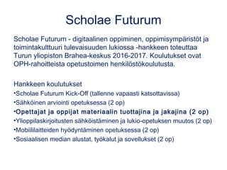 Scholae Futurum
Scholae Futurum - digitaalinen oppiminen, oppimisympäristöt ja
toimintakulttuuri tulevaisuuden lukiossa -hankkeen toteuttaa
Turun yliopiston Brahea-keskus 2016-2017. Koulutukset ovat
OPH-rahoitteista opetustoimen henkilöstökoulutusta.
Hankkeen koulutukset
•Scholae Futurum Kick-Off (tallenne vapaasti katsottavissa)
•Sähköinen arviointi opetuksessa (2 op)
•Opettajat ja oppijat materiaalin tuottajina ja jakajina (2 op)
•Ylioppilaskirjoitusten sähköistäminen ja lukio-opetuksen muutos (2 op)
•Mobiililaitteiden hyödyntäminen opetuksessa (2 op)
•Sosiaalisen median alustat, työkalut ja sovellukset (2 op)
 