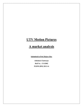 UTV Motion Pictures

 A market analysis

  Submitted to Prof. Rajeev Roy

      Abhishek Chatterjee
       Roll No. : U112002
      PGDM (BM) 2012-14
 