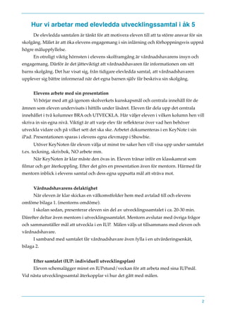 Hur vi arbetar med elevledda utvecklingssamtal i åk 5
De elevledda samtalen är tänkt för att motivera eleven till att ta större ansvar för sin
skolgång. Målet är att öka elevens engagemang i sin inlärning och förhoppningsvis uppnå
högre måluppfyllelse.
En otroligt viktig hörnsten i elevens skolframgång är vårdnadshavarens insyn och
engagemang. Därför är det jätteviktigt att vårdnadshavaren får informationen om sitt
barns skolgång. Det har visat sig, från tidigare elevledda samtal, att vårdnadshavaren
upplever sig bättre informerad när det egna barnen själv får beskriva sin skolgång.
Elevens arbete med sin presentation
Vi börjar med att gå igenom skolverkets kunskapsmål och centrala innehåll för de
ämnen som eleven undervisats i hittills under läsåret. Eleven får dela upp det centrala
innehållet i två kolumner BRA och UTVECKLA. Här väljer eleven i vilken kolumn hen vill
skriva in sin egna nivå. Viktigt är att varje elev får reﬂekterar över vad hen behöver
utveckla vidare och på vilket sett det ska ske. Arbetet dokumenteras i en KeyNote i sin
iPad. Presentationen sparas i elevens egna elevmapp i Showbie.
Utöver KeyNoten får eleven välja ut minst tre saker hen vill visa upp under samtalet
t.ex. teckning, skrivbok, NO arbete mm.
När KeyNoten är klar måste den övas in. Eleven tränar inför en klasskamrat som
ﬁlmar och ger återkoppling. Efter det görs en presentation även för mentorn. Härmed får
mentorn inblick i elevens samtal och dess egna uppsatta mål att sträva mot.
Vårdnadshavarens delaktighet
När eleven är klar skickas en välkomstfolder hem med avtalad till och elevens
omföme bilaga 1. (mentorns omdöme).
I skolan sedan, presenterar eleven sin del av utvecklingssamtalet i ca. 20-30 min.
Därefter deltar även mentorn i utvecklingssamtalet. Mentorn avslutar med övriga frågor
och sammanställer mål att utveckla i en IUP. Målen väljs ut tillsammans med eleven och
vårdnadshavare.
I samband med samtalet får vårdnadshavare även fylla i en utvärderingsenkät,
bilaga 2.
Efter samtalet (IUP: individuell utvecklingsplan)
Eleven schemalägger minst en IUPstund/veckan för att arbeta med sina IUPmål.
Vid nästa utvecklingssamtal återkopplar vi hur det gått med målen.
2
 