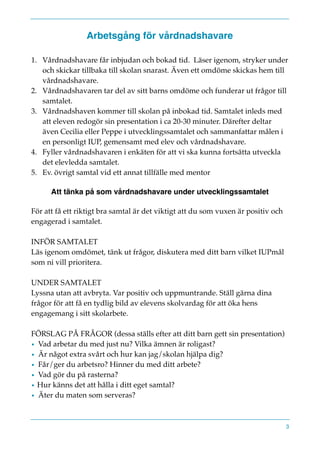 Arbetsgång för vårdnadshavare
1. Vårdnadshavare får inbjudan och bokad tid. Läser igenom, stryker under
och skickar tillbaka till skolan snarast. Även ett omdöme skickas hem till
vårdnadshavare.
2. Vårdnadshavaren tar del av sitt barns omdöme och funderar ut frågor till
samtalet.
3. Vårdnadshaven kommer till skolan på inbokad tid. Samtalet inleds med
att eleven redogör sin presentation i ca 20-30 minuter. Därefter deltar
även Cecilia eller Peppe i utvecklingssamtalet och sammanfattar målen i
en personligt IUP, gemensamt med elev och vårdnadshavare.
4. Fyller vårdnadshavaren i enkäten för att vi ska kunna fortsätta utveckla
det elevledda samtalet.
5. Ev. övrigt samtal vid ett annat tillfälle med mentor
Att tänka på som vårdnadshavare under utvecklingssamtalet
För att få ett riktigt bra samtal är det viktigt att du som vuxen är positiv och
engagerad i samtalet.
INFÖR SAMTALET
Läs igenom omdömet, tänk ut frågor, diskutera med ditt barn vilket IUPmål
som ni vill prioritera.
UNDER SAMTALET
Lyssna utan att avbryta. Var positiv och uppmuntrande. Ställ gärna dina
frågor för att få en tydlig bild av elevens skolvardag för att öka hens
engagemang i sitt skolarbete.
FÖRSLAG PÅ FRÅGOR (dessa ställs efter att ditt barn gett sin presentation)
• Vad arbetar du med just nu? Vilka ämnen är roligast?
• Är något extra svårt och hur kan jag/skolan hjälpa dig?
• Får/ger du arbetsro? Hinner du med ditt arbete?
• Vad gör du på rasterna?
• Hur känns det att hålla i ditt eget samtal?
• Äter du maten som serveras?
3
 