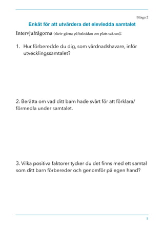Bilaga 2
Enkät för att utvärdera det elevledda samtalet
Intervjufrågorna (skriv gärna på baksidan om plats saknas):
1. Hur förberedde du dig, som vårdnadshavare, inför
utvecklingssamtalet?
2. Berätta om vad ditt barn hade svårt för att förklara/
förmedla under samtalet.
3. Vilka positiva faktorer tycker du det ﬁnns med ett samtal
som ditt barn förbereder och genomför på egen hand?
5
 