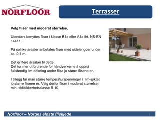 Terrasser
5
Velg fliser med moderat størrelse.
Utendørs benyttes fliser i klasse B1a eller A1a iht. NS-EN
14411.
På solrike arealer anbefales fliser med sidelengder under
ca. 0,4 m.
Det er flere årsaker til dette.
Det for mer utfordrende for håndverkerne å oppnå
fullstendig lim-dekning under flisa jo større flisene er.
I tillegg får man større temperaturspenninger i lim-sjiktet
jo større flisene er. Velg derfor fliser i moderat størrelse i
min. sklisikkerhetsklasse R 10.
Norfloor – Norges eldste fliskjede 5
 