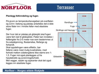 Terrasser
7Norfloor – Norges eldste fliskjede
Planlegg feltinndeling og fuger.
På grunn av temperaturbevegelser på overflaten
og svinn i betong og påstøp anbefales det å dele
store flater inn i mindre felter med elastiske
fuger.
Der hvor det er påstøp på glidesjikt skal fugen
være ført ned til glidesjiktet. Flater kan inndeles i
feltlengder fra 2-5 meter noe som bestemmes ut
fra solpåkjenning, flisstørrelse, flisfarge og
forbandt.
Skal oppdelingen være effektiv, bør
feltene være mest mulig kvadratiske, med
forhold mellom sidelengdene ikke større enn 1:
1,5. Fuger må også planlegges ut fra
høydebrekk og avrenningsforhold.
Mot vegger, søyler og oppkanter skal det også
legges inn elastiske fuger.
Randfuge
Fuge
Skråfuge ved høyrygg
Glideskikt
7
 