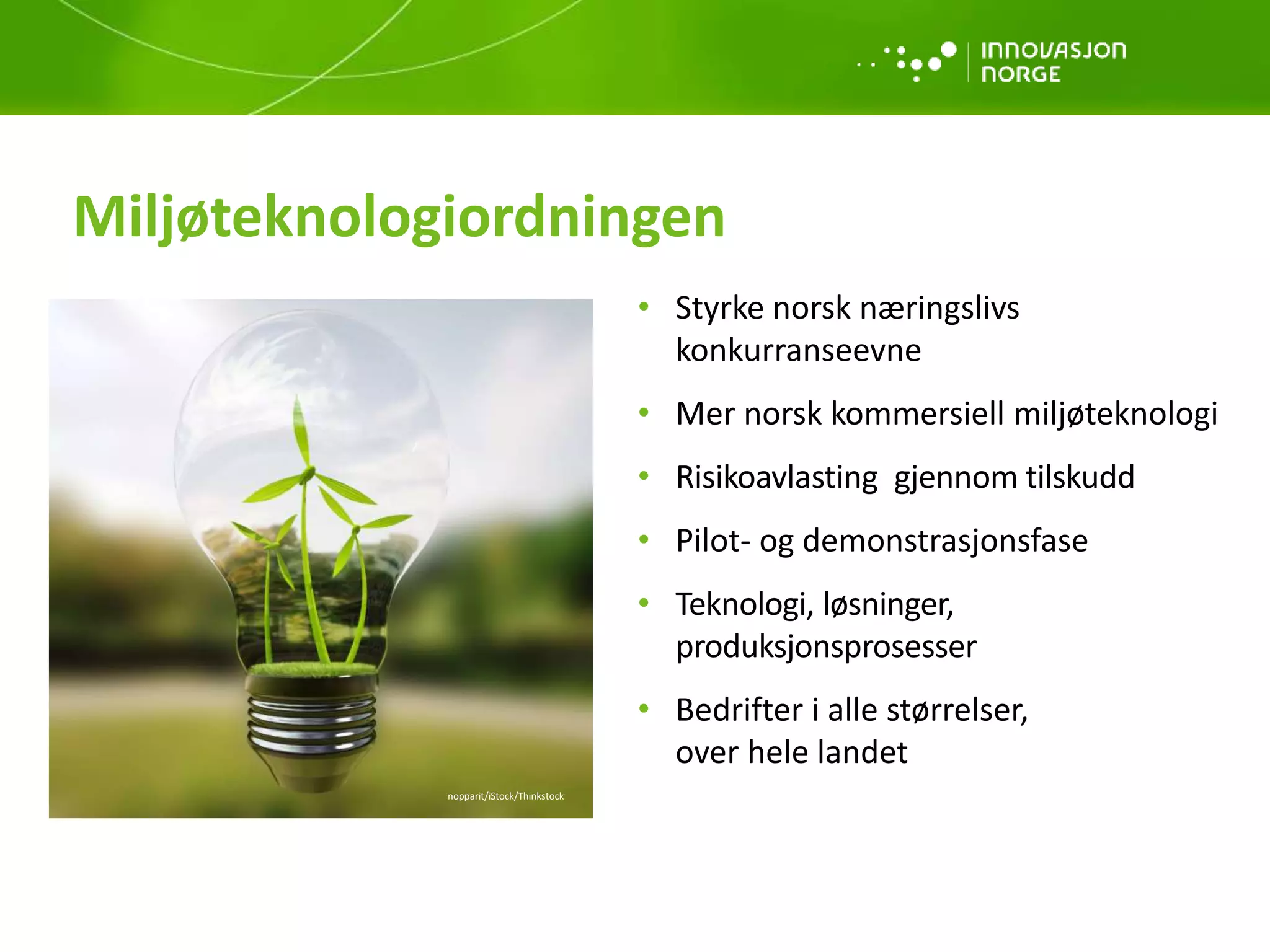 • Styrke norsk næringslivs
konkurranseevne
• Mer norsk kommersiell miljøteknologi
• Risikoavlasting gjennom tilskudd
• Pilot- og demonstrasjonsfase
• Teknologi, løsninger,
produksjonsprosesser
• Bedrifter i alle størrelser,
over hele landet
Miljøteknologiordningen
nopparit/iStock/Thinkstock
 