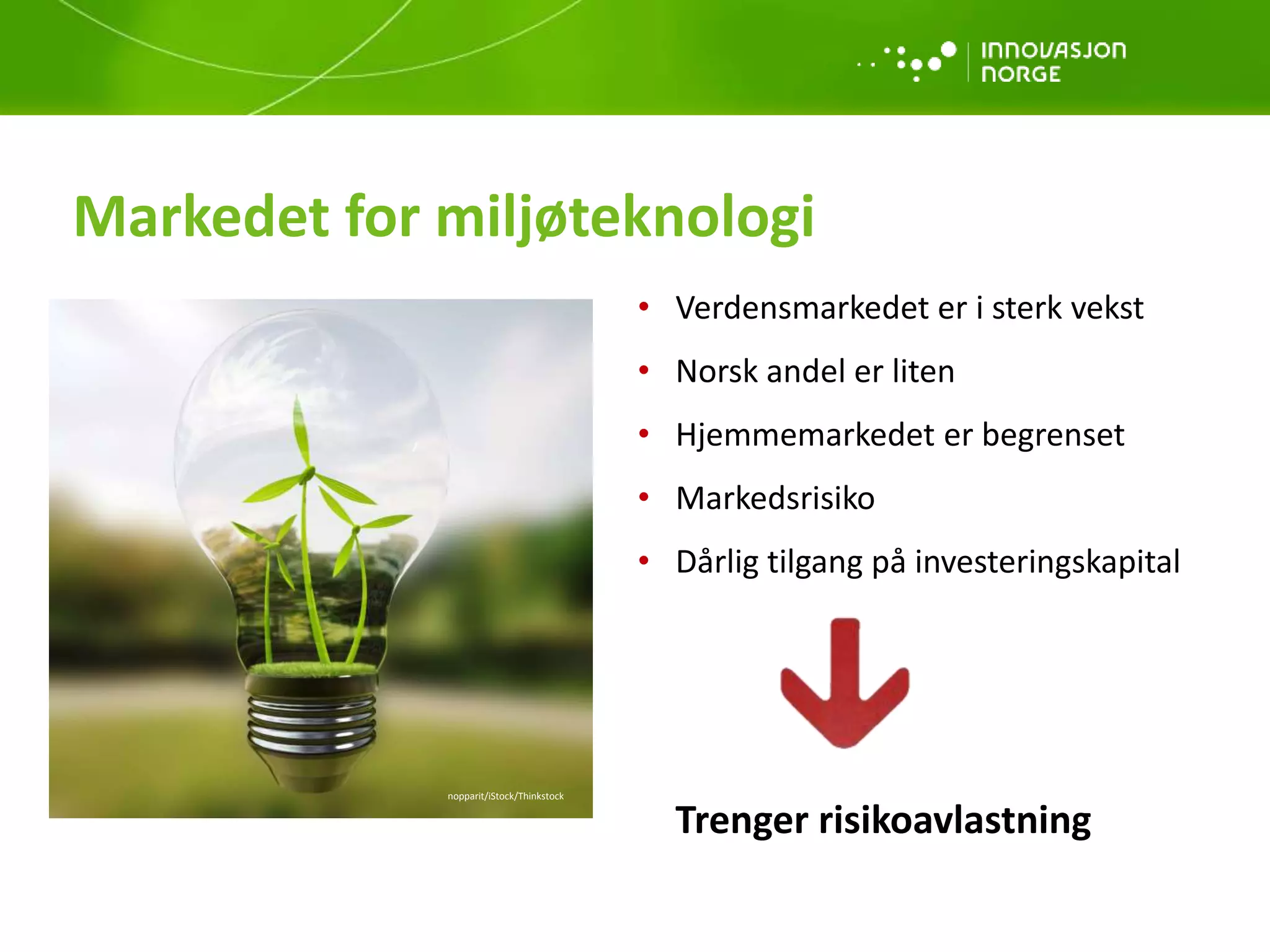 • Verdensmarkedet er i sterk vekst
• Norsk andel er liten
• Hjemmemarkedet er begrenset
• Markedsrisiko
• Dårlig tilgang på investeringskapital
Trenger risikoavlastning
Markedet for miljøteknologi
nopparit/iStock/Thinkstock
 