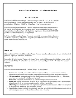 UNIVERSIDAD TECNICA LUIS VARGAS TORRES
LA UNIVERSIDAD
La Universidad Técnica Luis Vargas Torres, cuyas siglas son UTE - LVT, es un Centro de
Educación Superior Estatal creado mediante Ley No. 70-16 del 4 de Mayo de 1970, y
promulgada en el Registro Oficial No. 436 de fecha 21 del mismo mes y año.
La Universidad Técnica Luis Vargas Torres es una entidad autónoma de derecho público
sin fines de lucro financiada por el Estado, se regirá por la Constitución Política, Ley de
Educación Superior, demás leyes de la República, Reglamentos Generales del CONESUP
y CONEA, el presente Estatuto y sus reglamentos.
La Universidad Técnica Luis Vargas Torres está constituida por sus autoridades, docentes,
estudiantes, empleados y trabajadores, integrados en las diferentes unidades académicas y
demás dependencias de la institución.
DOMICILIO
El domicilio de la Universidad Técnica Luis Vargas Torres es la ciudad de Esmeraldas. Su área de influencia: la
provincia, el país y la comunidad internacional.
Los predios de la Universidad Técnica Luis Vargas Torres son inviolables, de conformidad con lo que estipula
la Constitución Política de la República del Ecuador en su artículo 75 y el artículo 6 de la Ley de Educación
Superior.
PRINCIPIOS
La Universidad Técnica Luis Vargas Torres se rige por los principios de:
1. Humanismo, entendido como el desarrollo de las potencialidades del ser humano a su máxima
expresión, defensa de sus derechos y fiel cumplimiento de sus obligaciones, en equidad de género;
2. Pluriculturalidad, porque reconoce la diversidad étnica y cultural del país, de América y del mundo,
como base para construir la unidad en la diversidad;
3. Pluralismo, porque está abierta a todas las corrientes del pensamiento universal;
4. Solidaridad, porque está atenta al acontecer de los movimientos sociales, y participa en la búsqueda de
la transformación de las estructuras de dominación política y económica;
5. Libertad, porque tiene autonomía para organizarse y gobernarse, de acuerdo con la Ley y las exigencias
de la demanda de la sociedad, a la que rendirá cuentas;
6. Cientificidad, porque privilegia la búsqueda de la verdad por métodos científicos, para poner la ciencia
y la tecnología al servicio del desarrollo social con ética y eficacia;
 