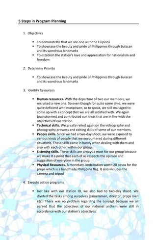 5 Steps in Program Planning

  1. Objectives

         To demonstrate that we are one with the Filipinos
         To showcase the beauty and pride of Philippines through Bulacan
          and its wondrous landmarks
         To establish the station’s love and appreciation for nationalism and
          freedom

  2. Determine Priority

         To showcase the beauty and pride of Philippines through Bulacan
          and its wondrous landmarks

  3. Identify Resources

         Human resources. With the departure of two our members, we
          recruited a new one. So even though for quite some time, we were
          quite deficient with manpower, so to speak, we still managed to
          come up with a concept that we are all satisfied with. We again
          brainstormed and contributed our ideas that are in line with the
          objectives of our station.
         Technical skills. We greatly relied again on the videography and
          photography prowess and editing skills of some of our members.
         People skills. Since we had a two-day shoot, we were exposed to
          various kinds of people that we encountered during different
          situations. These skills came in handy when dealing with them and
          also with each other within our group.
         Listening skills. These skills are always a must for our group because
          we make it a point that each of us respects the opinion and
          suggestion of everyone in the group.
         Physical Resources. A monetary contribution worth 20 pesos for the
          props which is a handmade Philippine flag. It also includes the
          camera and tripod

  4. Execute action programs

         Just like with our station ID, we also had to two-day shoot. We
          divided the tasks among ourselves (cameramen, director, props men
          etc.) There was no problem regarding the concept because we all
          agreed that the objectives of our national anthem were still in
          accordance with our station’s objectives.
 