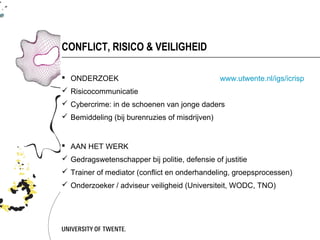 CONFLICT, RISICO & VEILIGHEID

 ONDERZOEK                                     www.utwente.nl/igs/icrisp
 Risicocommunicatie
 Cybercrime: in de schoenen van jonge daders
 Bemiddeling (bij burenruzies of misdrijven)


 AAN HET WERK
 Gedragswetenschapper bij politie, defensie of justitie
 Trainer of mediator (conflict en onderhandeling, groepsprocessen)
 Onderzoeker / adviseur veiligheid (Universiteit, WODC, TNO)
 