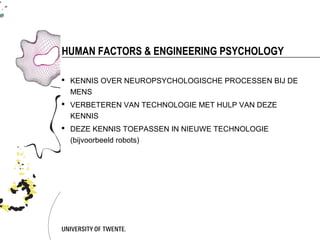 HUMAN FACTORS & ENGINEERING PSYCHOLOGY

 KENNIS OVER NEUROPSYCHOLOGISCHE PROCESSEN BIJ DE
  MENS
 VERBETEREN VAN TECHNOLOGIE MET HULP VAN DEZE
  KENNIS
 DEZE KENNIS TOEPASSEN IN NIEUWE TECHNOLOGIE
  (bijvoorbeeld robots)
 