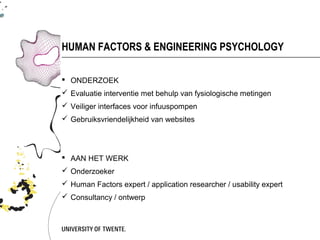 HUMAN FACTORS & ENGINEERING PSYCHOLOGY

 ONDERZOEK
 Evaluatie interventie met behulp van fysiologische metingen
 Veiliger interfaces voor infuuspompen
 Gebruiksvriendelijkheid van websites




 AAN HET WERK
 Onderzoeker
 Human Factors expert / application researcher / usability expert
 Consultancy / ontwerp
 