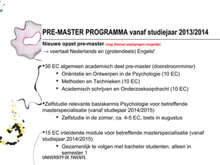 PRE-MASTER PROGRAMMA vanaf studiejaar 2013/2014
Nieuwe opzet pre-master (nog (kleine) wijzigingen mogelijk)
→ voertaal Nederlands en (grotendeels) Engels!

30 EC algemeen academisch deel pre-master (doorstroomminor)
      Oriëntatie en Ontwerpen in de Psychologie (10 EC)
      Methoden en Technieken (10 EC)
      Academisch schrijven en Onderzoeksopdracht (10 EC)

Zelfstudie relevante basiskennis Psychologie voor betreffende
masterspecialisatie (vanaf studiejaar 2014/2015)
       Zelfstudie in de zomer, ca. 4-5 EC, toets in augustus

15 EC inleidende module voor betreffende masterspecialisatie (vanaf
studiejaar 2014/2015)
       Gezamenlijk te volgen met bachelor studenten, alleen in
        semester 1
 