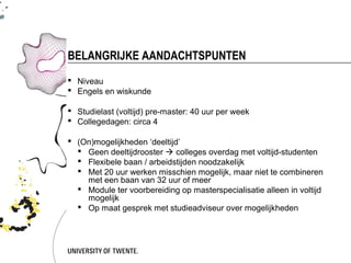 BELANGRIJKE AANDACHTSPUNTEN
 Niveau
 Engels en wiskunde

 Studielast (voltijd) pre-master: 40 uur per week
 Collegedagen: circa 4

 (On)mogelijkheden ‘deeltijd’
   Geen deeltijdrooster  colleges overdag met voltijd-studenten
   Flexibele baan / arbeidstijden noodzakelijk
   Met 20 uur werken misschien mogelijk, maar niet te combineren
    met een baan van 32 uur of meer
   Module ter voorbereiding op masterspecialisatie alleen in voltijd
    mogelijk
   Op maat gesprek met studieadviseur over mogelijkheden
 