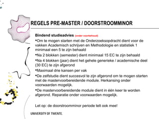 REGELS PRE-MASTER / DOORSTROOMMINOR

 Bindend studieadvies (onder voorbehoud)
 Om te mogen starten met de Onderzoeksopdracht dient voor de
 vakken Academisch schrijven en Methodologie en statistiek 1
 minimaal een 5 te zijn behaald
 Na 2 blokken (semester) dient minimaal 15 EC te zijn behaald
 Na 4 blokken (jaar) dient het gehele generieke / academische deel
 (30 EC) te zijn afgerond
 Maximaal drie kansen per vak
 De zelfstudie dient succesvol te zijn afgerond om te mogen starten
 met de mastervoorbereidende module. Herkansing onder
 voorwaarden mogelijk.
 De mastervoorbereidende module dient in één keer te worden
 afgerond. Reparatie onder voorwaarden mogelijk.

 Let op: de doorstroomminor periode telt ook mee!
 