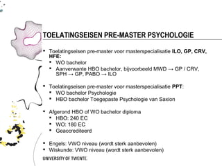 TOELATINGSEISEN PRE-MASTER PSYCHOLOGIE
 Toelatingseisen pre-master voor masterspecialisatie ILO, GP, CRV,
  HFE:
   WO bachelor
   Aanverwante HBO bachelor, bijvoorbeeld MWD → GP / CRV,
    SPH → GP, PABO → ILO

 Toelatingseisen pre-master voor masterspecialisatie PPT:
   WO bachelor Psychologie
   HBO bachelor Toegepaste Psychologie van Saxion

 Afgerond HBO of WO bachelor diploma
   HBO: 240 EC
   WO: 180 EC
   Geaccrediteerd

 Engels: VWO niveau (wordt sterk aanbevolen)
 Wiskunde: VWO niveau (wordt sterk aanbevolen)
 