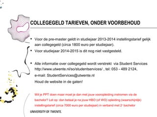 COLLEGEGELD TARIEVEN, ONDER VOORBEHOUD

 Voor de pre-master geldt in studiejaar 2013-2014 instellingstarief gelijk
  aan collegegeld (circa 1800 euro per studiejaar).
 Voor studiejaar 2014-2015 is dit nog niet vastgesteld.


 Alle informatie over collegegeld wordt verstrekt via Student Services
  http://www.utwente.nl/so/studentservices/ , tel: 053 - 489 2124,
  e-mail: StudentServices@utwente.nl
  Houd de website in de gaten!


  Wil je GG doen maar moet je dan met jouw vooropleiding instromen via de bachelor?
  Let op: dan betaal je na jouw HBO (of WO) opleiding (waarschijnlijk) instellingstarief
  (circa 7000 euro per studiejaar) in verband met 2 e bachelor
 