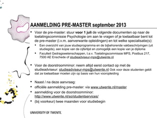 AANMELDING PRE-MASTER september 2013
 Voor de pre-master: stuur voor 1 juli de volgende documenten op naar de
  toelatingscommissie Psychologie om aan te vragen of je toelaatbaar bent tot
  de pre-master (i.v.m. aanverwante opleidingen) en tot welke specialisatie(s):
     Een overzicht van jouw studieprogramma en de bijbehorende vakbeschrijvingen (uit
      studiegids), een kopie van de cijferlijst en zomogelijk een kopie van je diploma
     Faculteit Gedragswetenschappen, t.a.v. Toelatingscommissie MPS, Postbus 217,
      7500 AE Enschede of studieadviseur-mps@utwente.nl

 Voor de doorstroomminor: neem altijd eerst contact op met de
  studieadviseur: studieadviseur-mps@utwente.nl Ook voor deze studenten geldt
  dat ze toelaatbaar moeten zijn op basis van hun vooropleiding

 Naast / na deze aanvraag:
 officiële aanmelding pre-master: via www.utwente.nl/master
 aanmelding voor de doorstroomminor:
  http://www.utwente.nl/so/studentservices/
 (bij voorkeur) twee maanden voor studiebegin
 