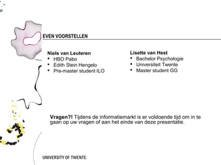 EVEN VOORSTELLEN


 Niels van Leuteren                 Lisette van Hest
  HBO Pabo                          Bachelor Psychologie
  Edith Stein Hengelo               Universiteit Twente
  Pre-master student ILO            Master student GG




  Vragen?! Tijdens de informatiemarkt is er voldoende tijd om in te
  gaan op uw vragen of aan het einde van deze presentatie.
 