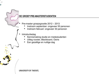 DE GROEP PRE-MASTERSTUDENTEN

 Pre-master groepsgrootte 2012 – 2013
     Instroom september: ongeveer 50 personen
     Instroom februari: ongeveer 30 personen

 Introductiedag
      Kennismaking studie en medestudenten
      Uitleg rooster, Blackboard, Osiris
      Een gezellige en nuttige dag
 