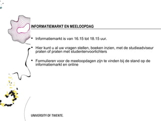 INFORMATIEMARKT EN MEELOOPDAG

 Informatiemarkt is van 16.15 tot 18.15 uur.

 Hier kunt u al uw vragen stellen, boeken inzien, met de studieadviseur
  praten of praten met studentenvoorlichters

 Formulieren voor de meeloopdagen zijn te vinden bij de stand op de
  informatiemarkt en online
 