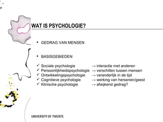 WAT IS PSYCHOLOGIE?

  GEDRAG VAN MENSEN


  BASISGEBIEDEN

    Sociale psychologie           → interactie met anderen
    Persoonlijkheidspsychologie   → verschillen tussen mensen
    Ontwikkelingspsychologie      → veranderlijk in de tijd
    Cognitieve psychologie        → werking van hersenen/geest
    Klinische psychologie         → afwijkend gedrag?
 