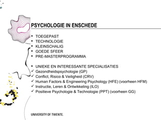 PSYCHOLOGIE IN ENSCHEDE
   TOEGEPAST
   TECHNOLOGIE
   KLEINSCHALIG
   GOEDE SFEER
   PRE-MASTERPROGRAMMA

   UNIEKE EN INTERESSANTE SPECIALISATIES
   Gezondheidspsychologie (GP)
   Conflict, Risico & Veiligheid (CRV)
   Human Factors & Engineering Psychology (HFE) (voorheen HFM)
   Instructie, Leren & Ontwikkeling (ILO)
   Positieve Psychologie & Technologie (PPT) (voorheen GG)
 