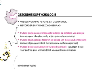 GEZONDHEIDSPSYCHOLOGIE

 WISSELWERKING PSYCHE EN GEZONDHEID
 BEVORDEREN VAN GEZOND GEDRAG


 Invloed gedrag en psychosociale factoren op ontstaan van ziektes
  (comazuipen, obesitas, veilig vrijen, gehoorbescherming)
 Invloed psychosociale factoren op beloop van ziektes & behandeling
  (online-lotgenotencontact, therapietrouw, self-management)
 Invloed ziektes op welzijn en ‘kwaliteit van leven’ (gevolgen ziekte
  voor partner, pijn, vermoeidheid, vooroordelen en stigma)
 