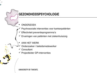 GEZONDHEIDSPSYCHOLOGIE

 ONDERZOEK
 Psychosociale interventies voor kankerpatiënten
 Effectiviteit preventieprogramma’s
 Ervaringen van patiënten met ziekenhuiszorg

   AAN HET WERK
   Onderzoeker / beleidsmedewerker
   Consultant
   Projectleider GP-interventies
 