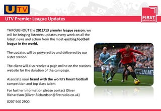 UTV Premier League Updates

THROUGHOUT the 2012/13 premier league season, we
will be bringing listeners updates every week on all the
latest news and action from the most exciting football
league in the world.

The updates will be powered by and delivered by our
sister station

The client will also receive a page online on the stations
website for the duration of the campaign.

Associate your brand with the world’s finest football
competition and top class talent
For further Information please contact Oliver
Richardson (Oliver.Richardson@firstradio.co.uk)
0207 960 2900
 