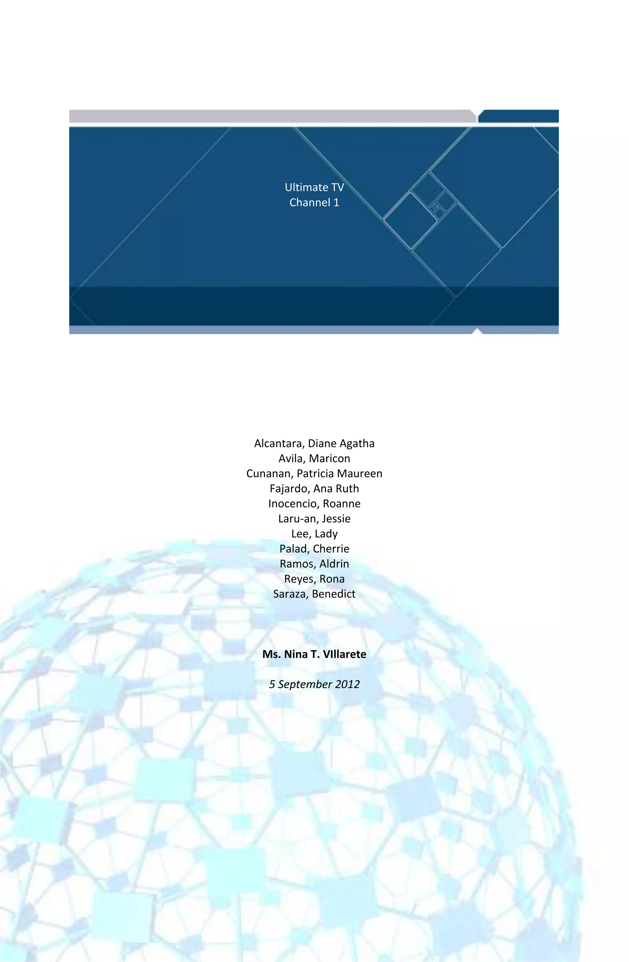 Ultimate TV
        Channel 1




 Alcantara, Diane Agatha
      Avila, Maricon
Cunanan, Patricia Maureen
    Fajardo, Ana Ruth
    Inocencio, Roanne
      Laru-an, Jessie
        Lee, Lady
      Palad, Cherrie
      Ramos, Aldrin
       Reyes, Rona
     Saraza, Benedict



  Ms. Nina T. VIllarete

    5 September 2012
 