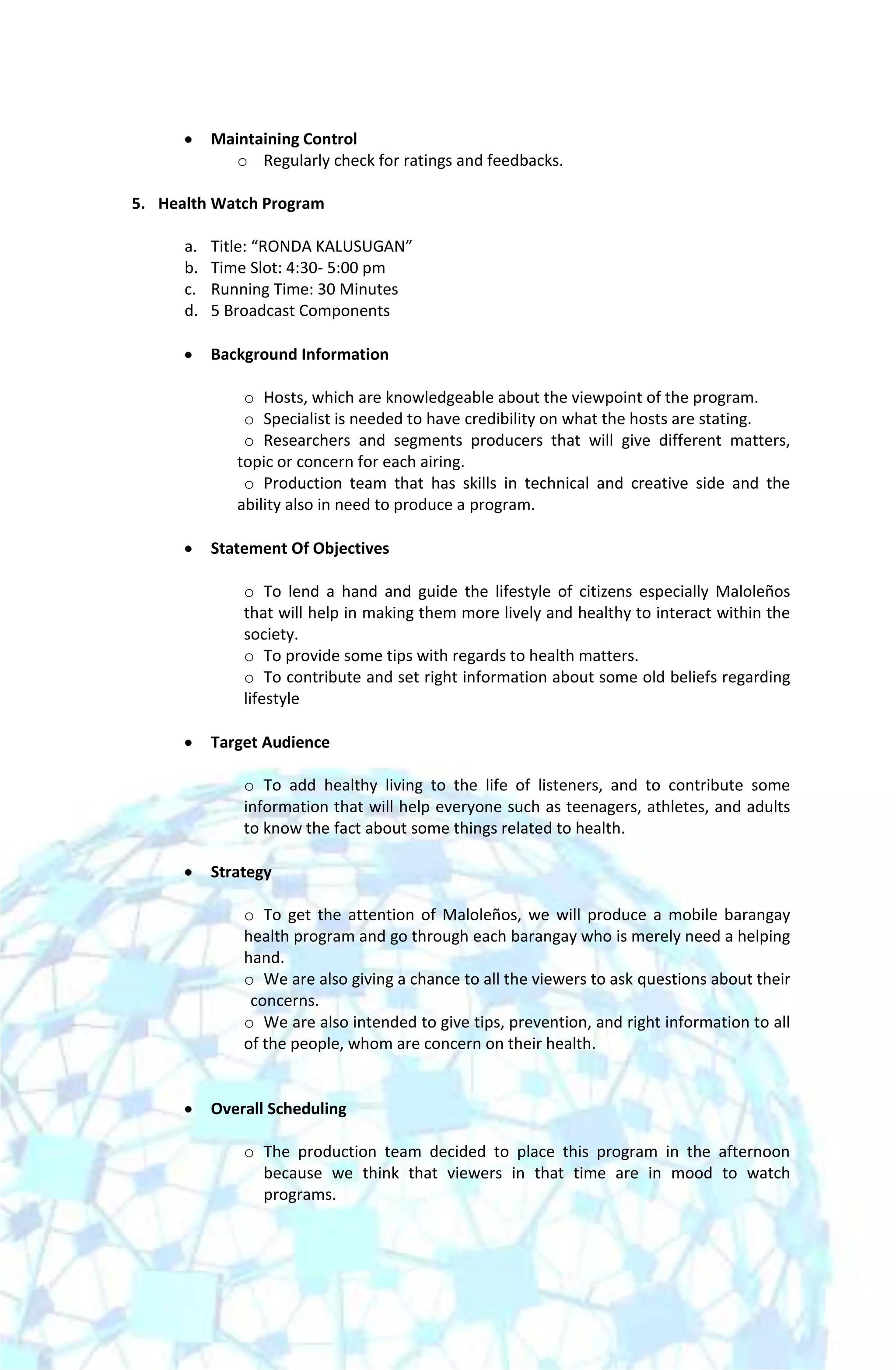 Maintaining Control
              o Regularly check for ratings and feedbacks.

5. Health Watch Program

      a.   Title: “RONDA KALUSUGAN”
      b.   Time Slot: 4:30- 5:00 pm
      c.   Running Time: 30 Minutes
      d.   5 Broadcast Components

           Background Information

               o Hosts, which are knowledgeable about the viewpoint of the program.
               o Specialist is needed to have credibility on what the hosts are stating.
               o Researchers and segments producers that will give different matters,
              topic or concern for each airing.
               o Production team that has skills in technical and creative side and the
              ability also in need to produce a program.

           Statement Of Objectives

               o To lend a hand and guide the lifestyle of citizens especially Maloleños
               that will help in making them more lively and healthy to interact within the
               society.
               o To provide some tips with regards to health matters.
               o To contribute and set right information about some old beliefs regarding
               lifestyle

           Target Audience

               o To add healthy living to the life of listeners, and to contribute some
               information that will help everyone such as teenagers, athletes, and adults
               to know the fact about some things related to health.

           Strategy

               o To get the attention of Maloleños, we will produce a mobile barangay
               health program and go through each barangay who is merely need a helping
               hand.
               o We are also giving a chance to all the viewers to ask questions about their
                concerns.
               o We are also intended to give tips, prevention, and right information to all
               of the people, whom are concern on their health.


           Overall Scheduling

               o The production team decided to place this program in the afternoon
                 because we think that viewers in that time are in mood to watch
                 programs.
 