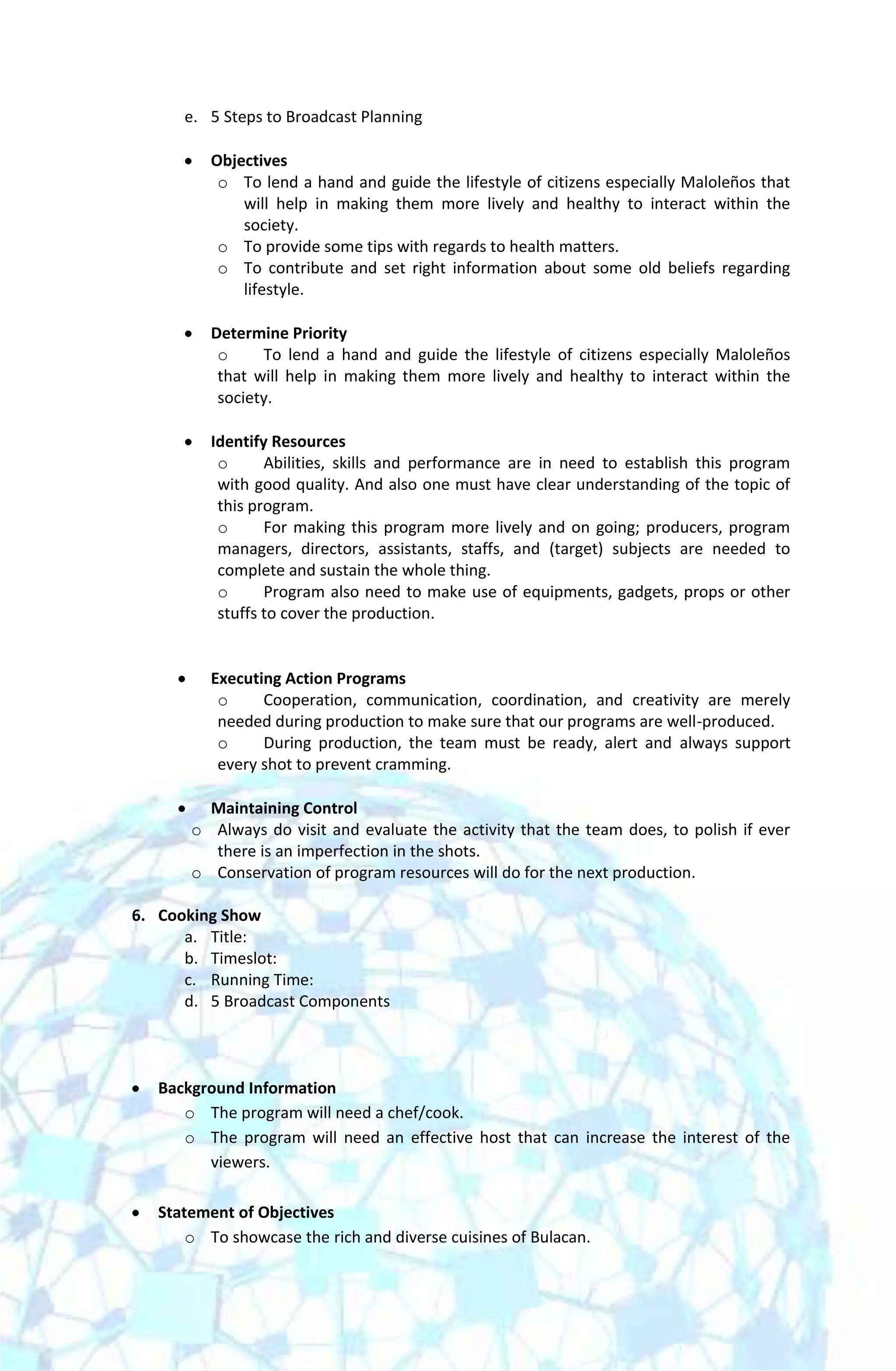 e. 5 Steps to Broadcast Planning

          Objectives
           o To lend a hand and guide the lifestyle of citizens especially Maloleños that
              will help in making them more lively and healthy to interact within the
              society.
           o To provide some tips with regards to health matters.
           o To contribute and set right information about some old beliefs regarding
              lifestyle.

          Determine Priority
           o     To lend a hand and guide the lifestyle of citizens especially Maloleños
           that will help in making them more lively and healthy to interact within the
           society.

          Identify Resources
           o      Abilities, skills and performance are in need to establish this program
           with good quality. And also one must have clear understanding of the topic of
           this program.
           o      For making this program more lively and on going; producers, program
           managers, directors, assistants, staffs, and (target) subjects are needed to
           complete and sustain the whole thing.
           o      Program also need to make use of equipments, gadgets, props or other
           stuffs to cover the production.


          Executing Action Programs
           o     Cooperation, communication, coordination, and creativity are merely
           needed during production to make sure that our programs are well-produced.
           o     During production, the team must be ready, alert and always support
           every shot to prevent cramming.

         Maintaining Control
       o Always do visit and evaluate the activity that the team does, to polish if ever
         there is an imperfection in the shots.
       o Conservation of program resources will do for the next production.

6. Cooking Show
      a. Title:
      b. Timeslot:
      c. Running Time:
      d. 5 Broadcast Components



   Background Information
      o The program will need a chef/cook.
      o The program will need an effective host that can increase the interest of the
         viewers.

   Statement of Objectives
       o To showcase the rich and diverse cuisines of Bulacan.
 
