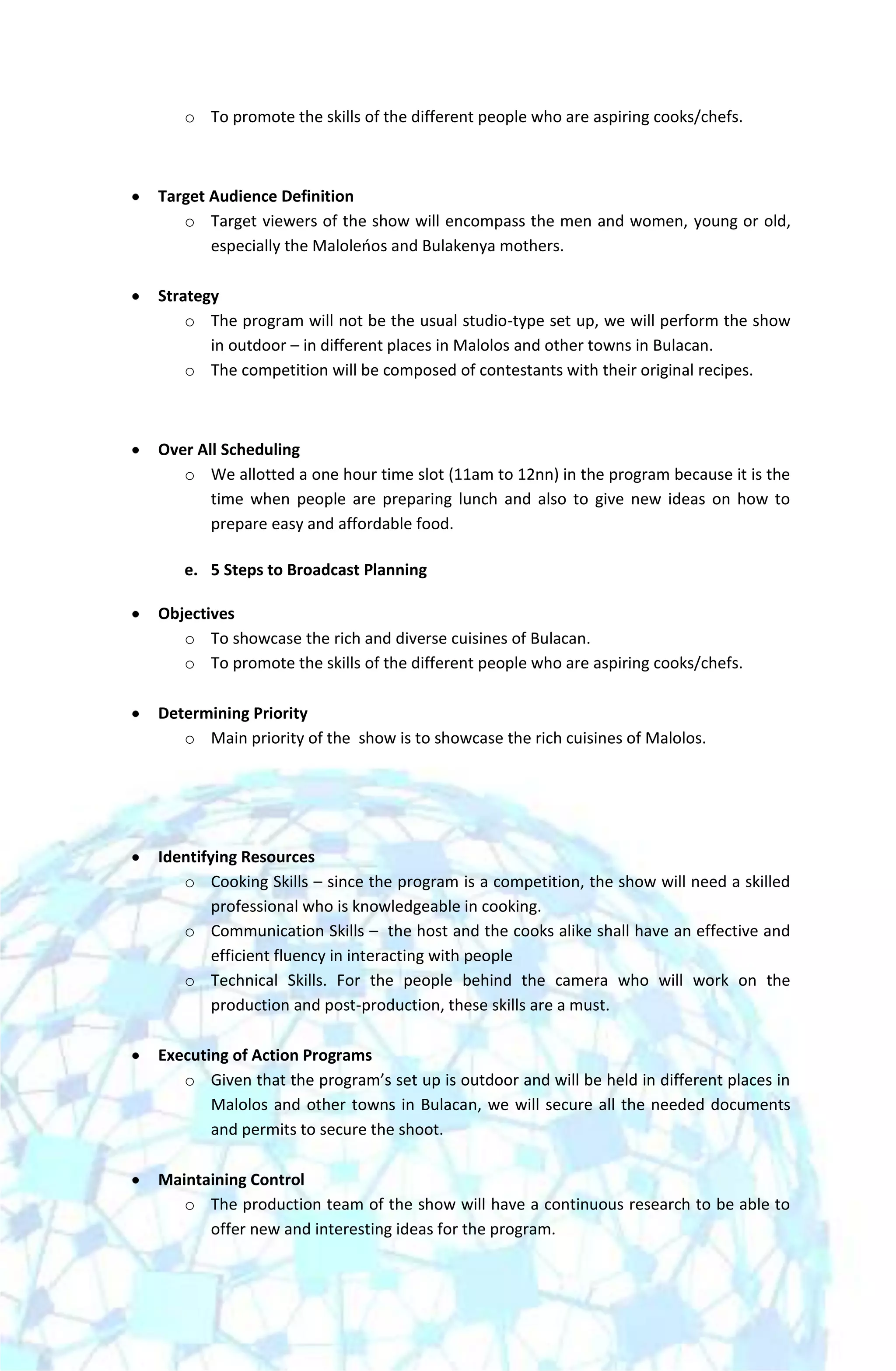 o To promote the skills of the different people who are aspiring cooks/chefs.



Target Audience Definition
   o Target viewers of the show will encompass the men and women, young or old,
       especially the Maloleoos and Bulakenya mothers.

Strategy
    o The program will not be the usual studio-type set up, we will perform the show
       in outdoor – in different places in Malolos and other towns in Bulacan.
    o The competition will be composed of contestants with their original recipes.



Over All Scheduling
   o We allotted a one hour time slot (11am to 12nn) in the program because it is the
       time when people are preparing lunch and also to give new ideas on how to
       prepare easy and affordable food.

   e. 5 Steps to Broadcast Planning

Objectives
   o To showcase the rich and diverse cuisines of Bulacan.
   o To promote the skills of the different people who are aspiring cooks/chefs.

Determining Priority
   o Main priority of the show is to showcase the rich cuisines of Malolos.




Identifying Resources
   o Cooking Skills – since the program is a competition, the show will need a skilled
        professional who is knowledgeable in cooking.
   o Communication Skills – the host and the cooks alike shall have an effective and
        efficient fluency in interacting with people
   o Technical Skills. For the people behind the camera who will work on the
        production and post-production, these skills are a must.

Executing of Action Programs
   o Given that the program’s set up is outdoor and will be held in different places in
       Malolos and other towns in Bulacan, we will secure all the needed documents
       and permits to secure the shoot.

Maintaining Control
   o The production team of the show will have a continuous research to be able to
      offer new and interesting ideas for the program.
 