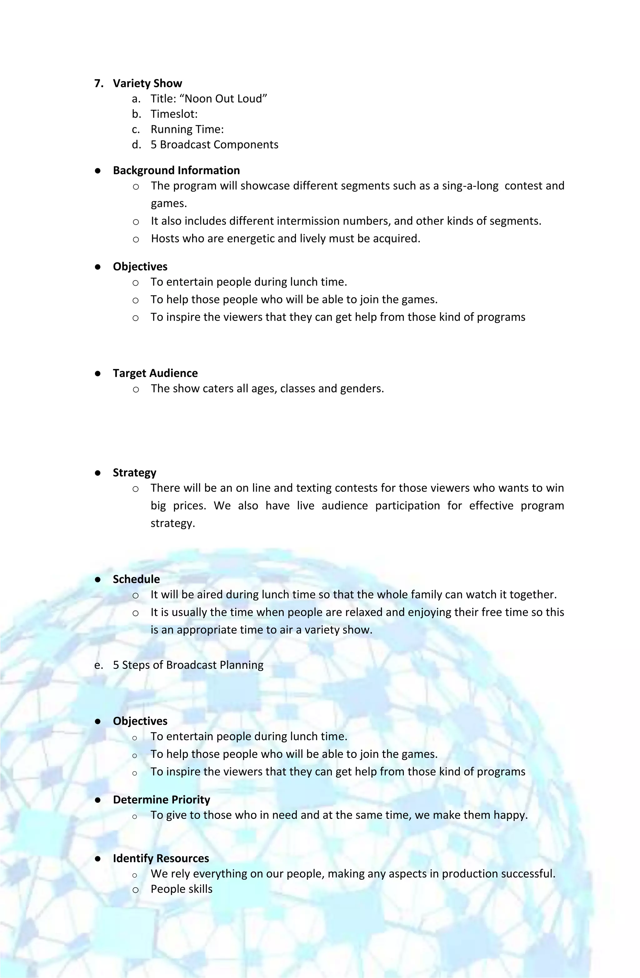 7. Variety Show
      a. Title: “Noon Out Loud”
      b. Timeslot:
      c. Running Time:
      d. 5 Broadcast Components

   Background Information
       o The program will showcase different segments such as a sing-a-long contest and
          games.
       o It also includes different intermission numbers, and other kinds of segments.
       o Hosts who are energetic and lively must be acquired.

   Objectives
       o To entertain people during lunch time.
       o To help those people who will be able to join the games.
       o To inspire the viewers that they can get help from those kind of programs



   Target Audience
       o The show caters all ages, classes and genders.




   Strategy
        o There will be an on line and texting contests for those viewers who wants to win
           big prices. We also have live audience participation for effective program
           strategy.



   Schedule
       o It will be aired during lunch time so that the whole family can watch it together.
       o It is usually the time when people are relaxed and enjoying their free time so this
          is an appropriate time to air a variety show.

e. 5 Steps of Broadcast Planning



   Objectives
       o To entertain people during lunch time.
       o To help those people who will be able to join the games.
       o To inspire the viewers that they can get help from those kind of programs

   Determine Priority
       o To give to those who in need and at the same time, we make them happy.



   Identify Resources
       o We rely everything on our people, making any aspects in production successful.
       o People skills
 