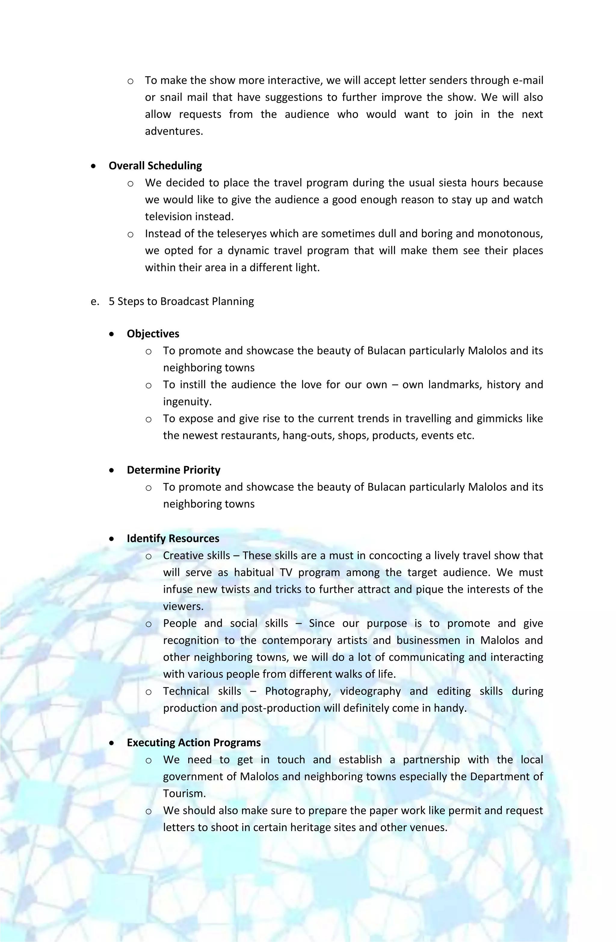 o To make the show more interactive, we will accept letter senders through e-mail
         or snail mail that have suggestions to further improve the show. We will also
         allow requests from the audience who would want to join in the next
         adventures.

   Overall Scheduling
      o We decided to place the travel program during the usual siesta hours because
          we would like to give the audience a good enough reason to stay up and watch
          television instead.
      o Instead of the teleseryes which are sometimes dull and boring and monotonous,
          we opted for a dynamic travel program that will make them see their places
          within their area in a different light.

e. 5 Steps to Broadcast Planning

       Objectives
          o To promote and showcase the beauty of Bulacan particularly Malolos and its
              neighboring towns
          o To instill the audience the love for our own – own landmarks, history and
              ingenuity.
          o To expose and give rise to the current trends in travelling and gimmicks like
              the newest restaurants, hang-outs, shops, products, events etc.

       Determine Priority
          o To promote and showcase the beauty of Bulacan particularly Malolos and its
             neighboring towns

       Identify Resources
          o Creative skills – These skills are a must in concocting a lively travel show that
               will serve as habitual TV program among the target audience. We must
               infuse new twists and tricks to further attract and pique the interests of the
               viewers.
          o People and social skills – Since our purpose is to promote and give
               recognition to the contemporary artists and businessmen in Malolos and
               other neighboring towns, we will do a lot of communicating and interacting
               with various people from different walks of life.
          o Technical skills – Photography, videography and editing skills during
               production and post-production will definitely come in handy.

       Executing Action Programs
          o We need to get in touch and establish a partnership with the local
              government of Malolos and neighboring towns especially the Department of
              Tourism.
          o We should also make sure to prepare the paper work like permit and request
              letters to shoot in certain heritage sites and other venues.
 