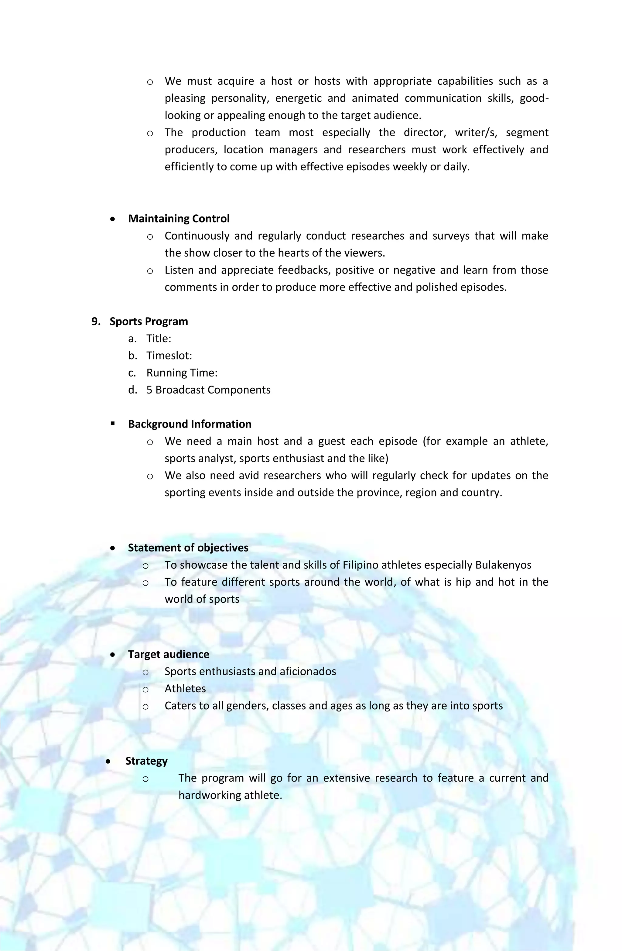 o We must acquire a host or hosts with appropriate capabilities such as a
            pleasing personality, energetic and animated communication skills, good-
            looking or appealing enough to the target audience.
          o The production team most especially the director, writer/s, segment
            producers, location managers and researchers must work effectively and
            efficiently to come up with effective episodes weekly or daily.



       Maintaining Control
          o Continuously and regularly conduct researches and surveys that will make
             the show closer to the hearts of the viewers.
          o Listen and appreciate feedbacks, positive or negative and learn from those
             comments in order to produce more effective and polished episodes.

9. Sports Program
      a. Title:
      b. Timeslot:
      c. Running Time:
      d. 5 Broadcast Components

      Background Information
          o We need a main host and a guest each episode (for example an athlete,
             sports analyst, sports enthusiast and the like)
          o We also need avid researchers who will regularly check for updates on the
             sporting events inside and outside the province, region and country.



       Statement of objectives
          o To showcase the talent and skills of Filipino athletes especially Bulakenyos
          o To feature different sports around the world, of what is hip and hot in the
             world of sports



       Target audience
         o Sports enthusiasts and aficionados
         o Athletes
         o Caters to all genders, classes and ages as long as they are into sports



       Strategy
          o     The program will go for an extensive research to feature a current and
                hardworking athlete.
 