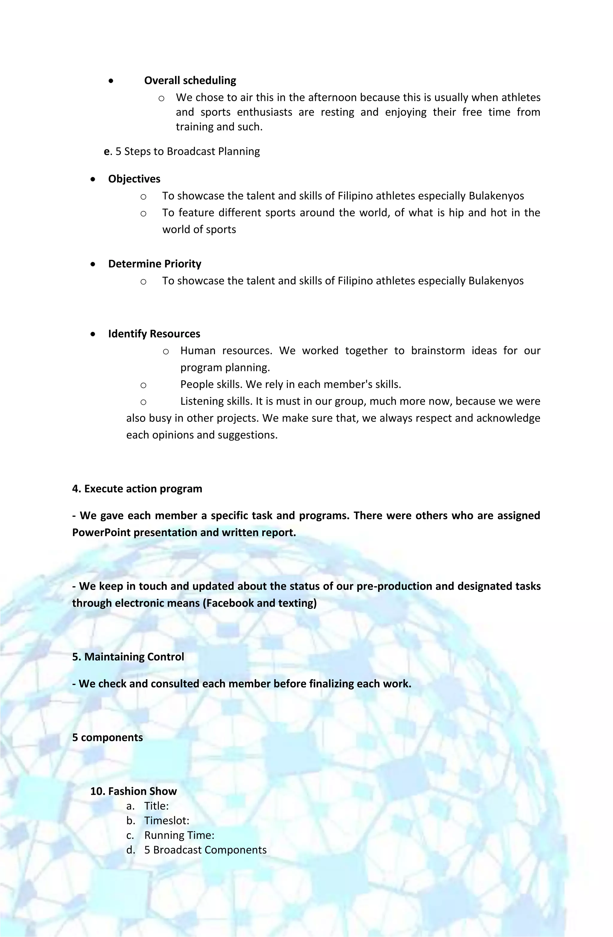 Overall scheduling
                 o We chose to air this in the afternoon because this is usually when athletes
                     and sports enthusiasts are resting and enjoying their free time from
                     training and such.

      e. 5 Steps to Broadcast Planning

       Objectives
             o To showcase the talent and skills of Filipino athletes especially Bulakenyos
             o To feature different sports around the world, of what is hip and hot in the
                  world of sports

       Determine Priority
            o To showcase the talent and skills of Filipino athletes especially Bulakenyos



       Identify Resources
                  o Human resources. We worked together to brainstorm ideas for our
                     program planning.
              o      People skills. We rely in each member's skills.
              o      Listening skills. It is must in our group, much more now, because we were
          also busy in other projects. We make sure that, we always respect and acknowledge
          each opinions and suggestions.



4. Execute action program

- We gave each member a specific task and programs. There were others who are assigned
PowerPoint presentation and written report.



- We keep in touch and updated about the status of our pre-production and designated tasks
through electronic means (Facebook and texting)



5. Maintaining Control

- We check and consulted each member before finalizing each work.



5 components



   10. Fashion Show
          a. Title:
          b. Timeslot:
          c. Running Time:
          d. 5 Broadcast Components
 