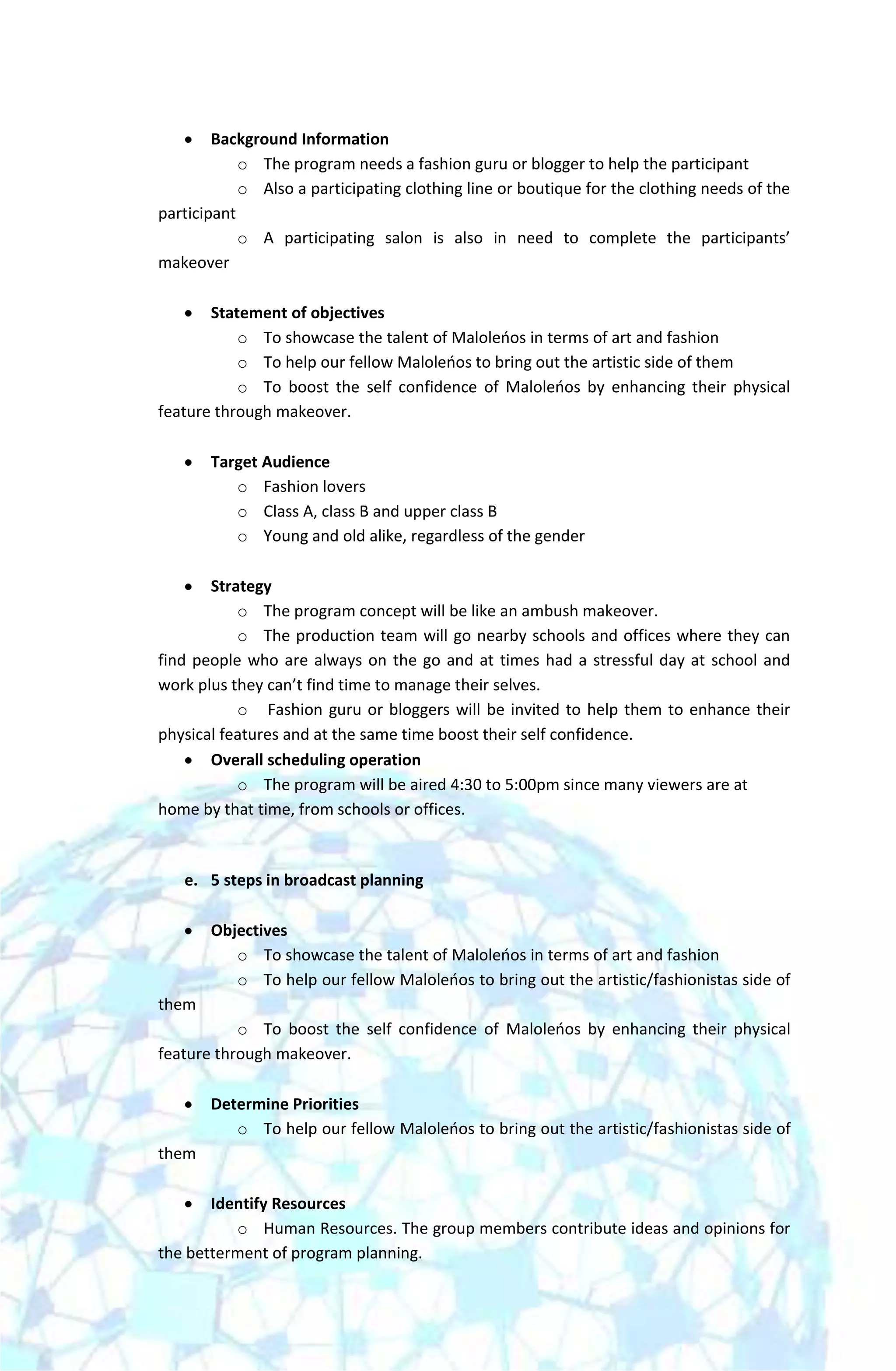 Background Information
            o The program needs a fashion guru or blogger to help the participant
            o Also a participating clothing line or boutique for the clothing needs of the
participant
            o A participating salon is also in need to complete the participants’
makeover

       Statement of objectives
           o To showcase the talent of Maloleoos in terms of art and fashion
           o To help our fellow Maloleoos to bring out the artistic side of them
           o To boost the self confidence of Maloleoos by enhancing their physical
feature through makeover.

       Target Audience
          o Fashion lovers
          o Class A, class B and upper class B
          o Young and old alike, regardless of the gender

       Strategy
           o The program concept will be like an ambush makeover.
           o The production team will go nearby schools and offices where they can
find people who are always on the go and at times had a stressful day at school and
work plus they can’t find time to manage their selves.
           o Fashion guru or bloggers will be invited to help them to enhance their
physical features and at the same time boost their self confidence.
       Overall scheduling operation
           o The program will be aired 4:30 to 5:00pm since many viewers are at
home by that time, from schools or offices.



   e. 5 steps in broadcast planning

       Objectives
          o To showcase the talent of Maloleoos in terms of art and fashion
          o To help our fellow Maloleoos to bring out the artistic/fashionistas side of
them
           o To boost the self confidence of Maloleoos by enhancing their physical
feature through makeover.

       Determine Priorities
          o To help our fellow Maloleoos to bring out the artistic/fashionistas side of
them

       Identify Resources
          o Human Resources. The group members contribute ideas and opinions for
the betterment of program planning.
 