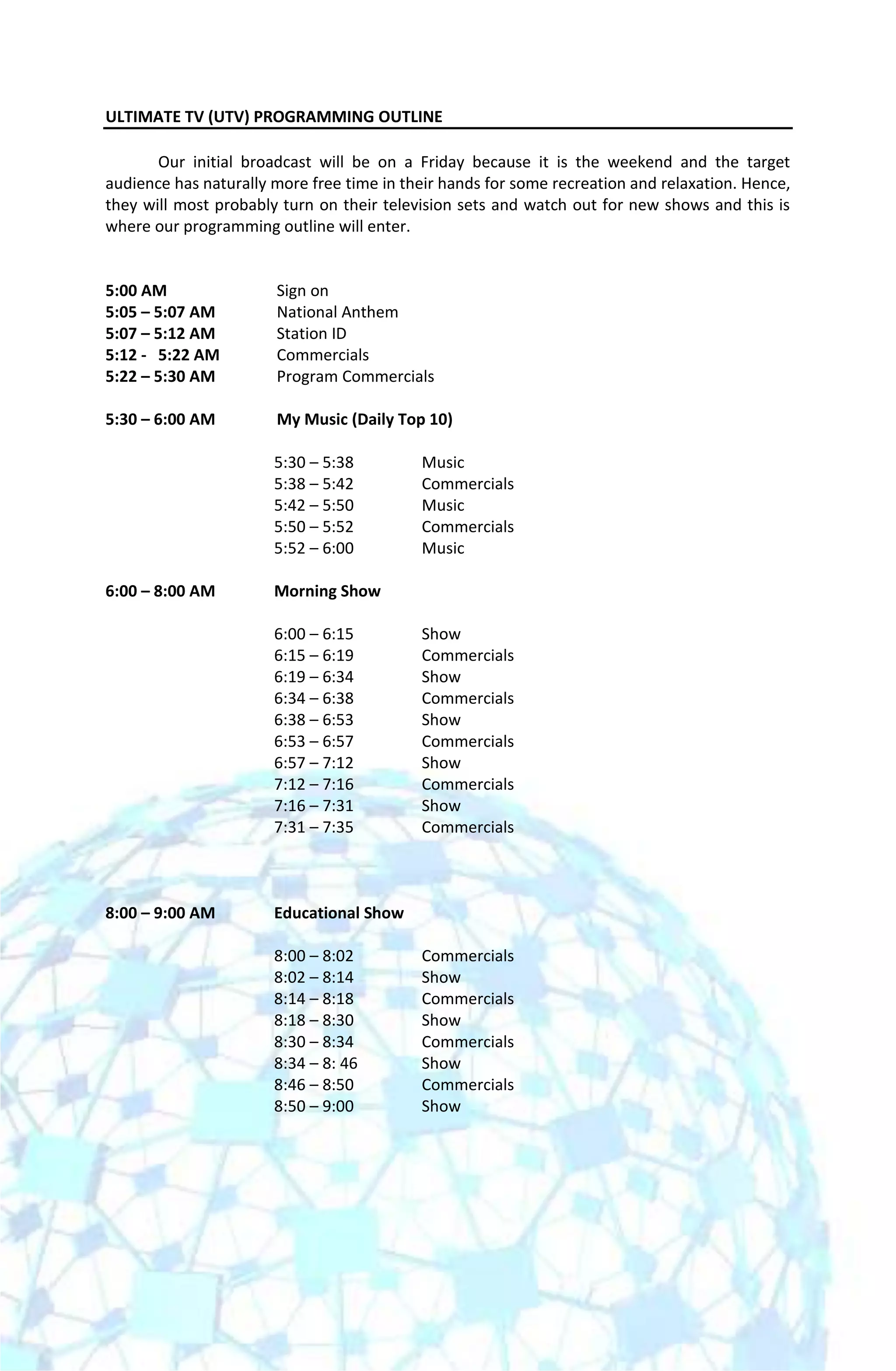 ULTIMATE TV (UTV) PROGRAMMING OUTLINE

       Our initial broadcast will be on a Friday because it is the weekend and the target
audience has naturally more free time in their hands for some recreation and relaxation. Hence,
they will most probably turn on their television sets and watch out for new shows and this is
where our programming outline will enter.


5:00 AM                Sign on
5:05 – 5:07 AM         National Anthem
5:07 – 5:12 AM         Station ID
5:12 - 5:22 AM         Commercials
5:22 – 5:30 AM         Program Commercials

5:30 – 6:00 AM         My Music (Daily Top 10)

                       5:30 – 5:38         Music
                       5:38 – 5:42         Commercials
                       5:42 – 5:50         Music
                       5:50 – 5:52         Commercials
                       5:52 – 6:00         Music

6:00 – 8:00 AM         Morning Show

                       6:00 – 6:15         Show
                       6:15 – 6:19         Commercials
                       6:19 – 6:34         Show
                       6:34 – 6:38         Commercials
                       6:38 – 6:53         Show
                       6:53 – 6:57         Commercials
                       6:57 – 7:12         Show
                       7:12 – 7:16         Commercials
                       7:16 – 7:31         Show
                       7:31 – 7:35         Commercials



8:00 – 9:00 AM         Educational Show

                       8:00 – 8:02         Commercials
                       8:02 – 8:14         Show
                       8:14 – 8:18         Commercials
                       8:18 – 8:30         Show
                       8:30 – 8:34         Commercials
                       8:34 – 8: 46        Show
                       8:46 – 8:50         Commercials
                       8:50 – 9:00         Show
 