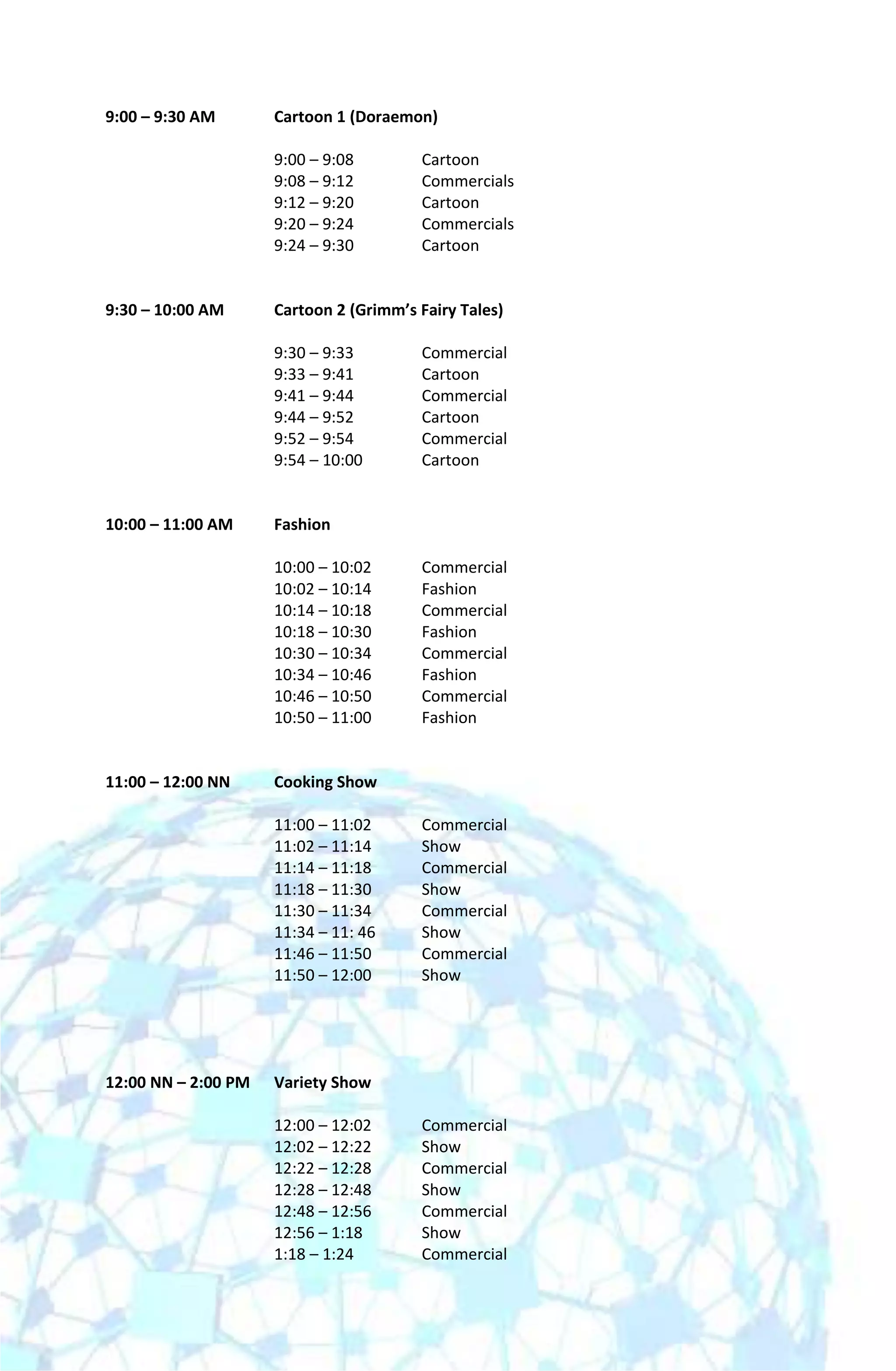 9:00 – 9:30 AM       Cartoon 1 (Doraemon)

                     9:00 – 9:08        Cartoon
                     9:08 – 9:12        Commercials
                     9:12 – 9:20        Cartoon
                     9:20 – 9:24        Commercials
                     9:24 – 9:30        Cartoon


9:30 – 10:00 AM      Cartoon 2 (Grimm’s Fairy Tales)

                     9:30 – 9:33        Commercial
                     9:33 – 9:41        Cartoon
                     9:41 – 9:44        Commercial
                     9:44 – 9:52        Cartoon
                     9:52 – 9:54        Commercial
                     9:54 – 10:00       Cartoon


10:00 – 11:00 AM     Fashion

                     10:00 – 10:02      Commercial
                     10:02 – 10:14      Fashion
                     10:14 – 10:18      Commercial
                     10:18 – 10:30      Fashion
                     10:30 – 10:34      Commercial
                     10:34 – 10:46      Fashion
                     10:46 – 10:50      Commercial
                     10:50 – 11:00      Fashion


11:00 – 12:00 NN     Cooking Show

                     11:00 – 11:02      Commercial
                     11:02 – 11:14      Show
                     11:14 – 11:18      Commercial
                     11:18 – 11:30      Show
                     11:30 – 11:34      Commercial
                     11:34 – 11: 46     Show
                     11:46 – 11:50      Commercial
                     11:50 – 12:00      Show




12:00 NN – 2:00 PM   Variety Show

                     12:00 – 12:02      Commercial
                     12:02 – 12:22      Show
                     12:22 – 12:28      Commercial
                     12:28 – 12:48      Show
                     12:48 – 12:56      Commercial
                     12:56 – 1:18       Show
                     1:18 – 1:24        Commercial
 