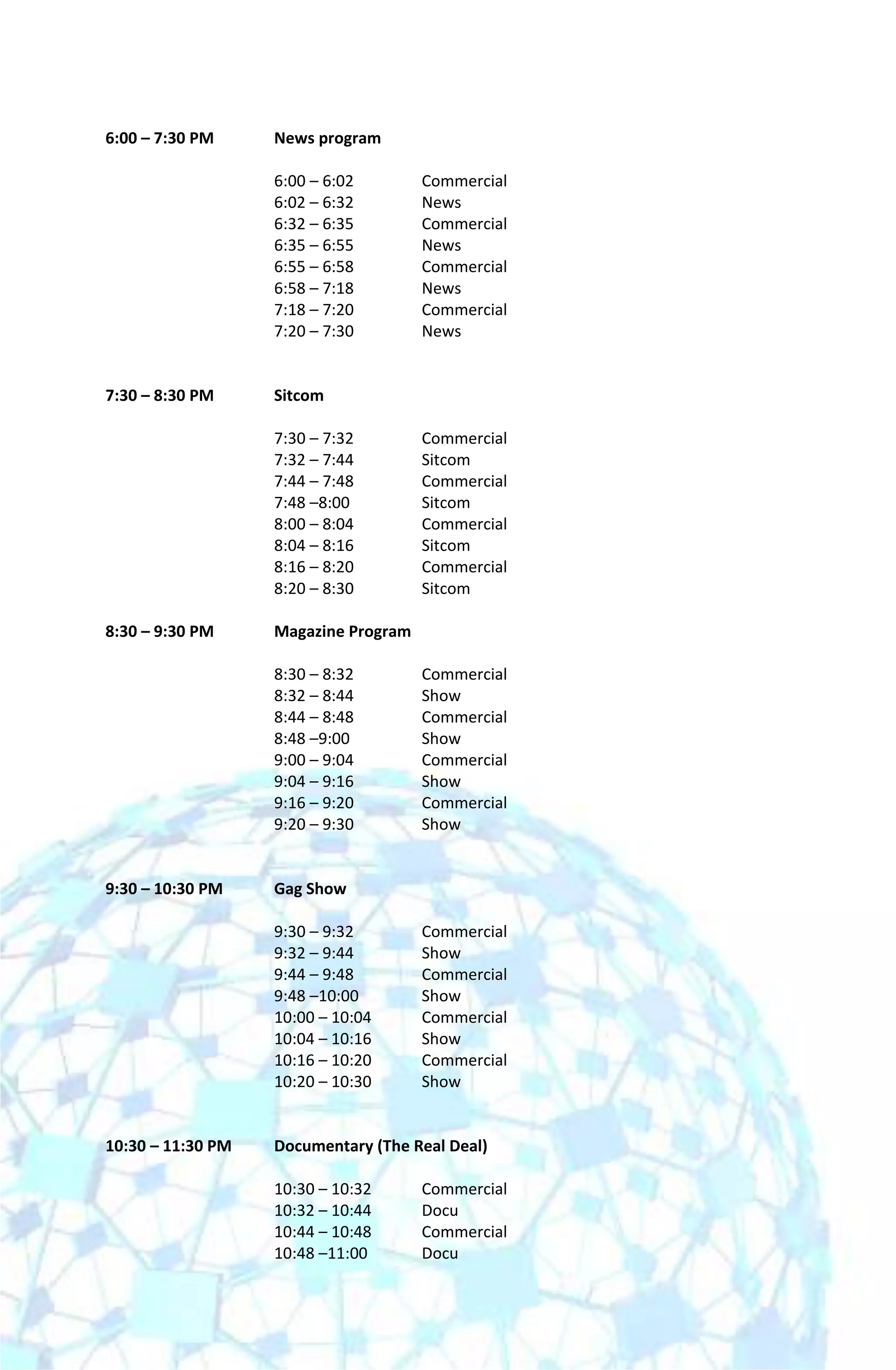 6:00 – 7:30 PM     News program

                   6:00 – 6:02        Commercial
                   6:02 – 6:32        News
                   6:32 – 6:35        Commercial
                   6:35 – 6:55        News
                   6:55 – 6:58        Commercial
                   6:58 – 7:18        News
                   7:18 – 7:20        Commercial
                   7:20 – 7:30        News


7:30 – 8:30 PM     Sitcom

                   7:30 – 7:32        Commercial
                   7:32 – 7:44        Sitcom
                   7:44 – 7:48        Commercial
                   7:48 –8:00         Sitcom
                   8:00 – 8:04        Commercial
                   8:04 – 8:16        Sitcom
                   8:16 – 8:20        Commercial
                   8:20 – 8:30        Sitcom

8:30 – 9:30 PM     Magazine Program

                   8:30 – 8:32        Commercial
                   8:32 – 8:44        Show
                   8:44 – 8:48        Commercial
                   8:48 –9:00         Show
                   9:00 – 9:04        Commercial
                   9:04 – 9:16        Show
                   9:16 – 9:20        Commercial
                   9:20 – 9:30        Show


9:30 – 10:30 PM    Gag Show

                   9:30 – 9:32        Commercial
                   9:32 – 9:44        Show
                   9:44 – 9:48        Commercial
                   9:48 –10:00        Show
                   10:00 – 10:04      Commercial
                   10:04 – 10:16      Show
                   10:16 – 10:20      Commercial
                   10:20 – 10:30      Show


10:30 – 11:30 PM   Documentary (The Real Deal)

                   10:30 – 10:32      Commercial
                   10:32 – 10:44      Docu
                   10:44 – 10:48      Commercial
                   10:48 –11:00       Docu
 