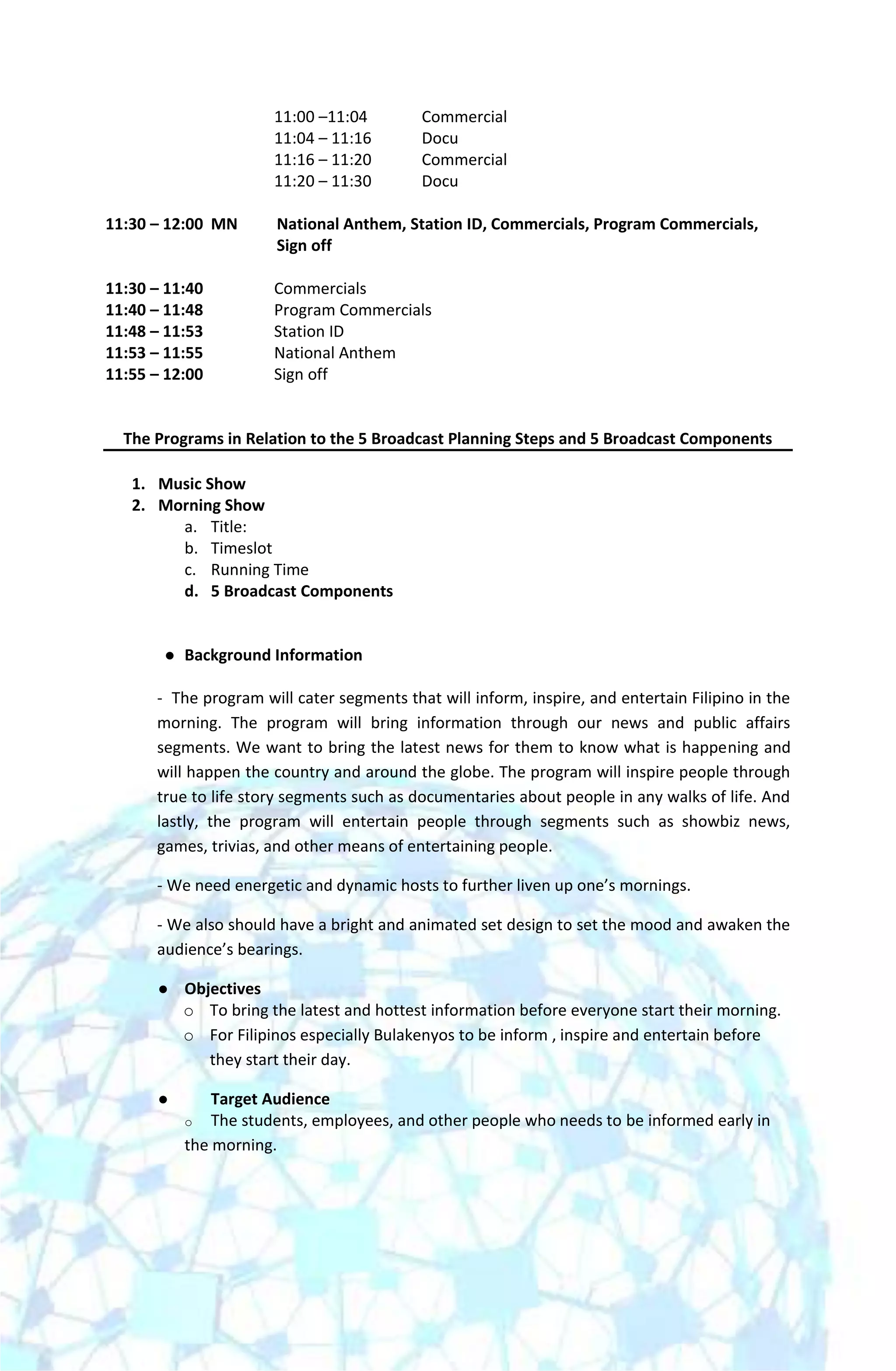 11:00 –11:04        Commercial
                       11:04 – 11:16       Docu
                       11:16 – 11:20       Commercial
                       11:20 – 11:30       Docu

11:30 – 12:00 MN       National Anthem, Station ID, Commercials, Program Commercials,
                       Sign off

11:30 – 11:40          Commercials
11:40 – 11:48          Program Commercials
11:48 – 11:53          Station ID
11:53 – 11:55          National Anthem
11:55 – 12:00          Sign off


  The Programs in Relation to the 5 Broadcast Planning Steps and 5 Broadcast Components

   1. Music Show
   2. Morning Show
        a. Title:
        b. Timeslot
        c. Running Time
        d. 5 Broadcast Components


          Background Information

      - The program will cater segments that will inform, inspire, and entertain Filipino in the
      morning. The program will bring information through our news and public affairs
      segments. We want to bring the latest news for them to know what is happening and
      will happen the country and around the globe. The program will inspire people through
      true to life story segments such as documentaries about people in any walks of life. And
      lastly, the program will entertain people through segments such as showbiz news,
      games, trivias, and other means of entertaining people.

      - We need energetic and dynamic hosts to further liven up one’s mornings.

      - We also should have a bright and animated set design to set the mood and awaken the
      audience’s bearings.

          Objectives
           o To bring the latest and hottest information before everyone start their morning.
           o For Filipinos especially Bulakenyos to be inform , inspire and entertain before
              they start their day.

              Target Audience
           o The students, employees, and other people who needs to be informed early in
           the morning.
 