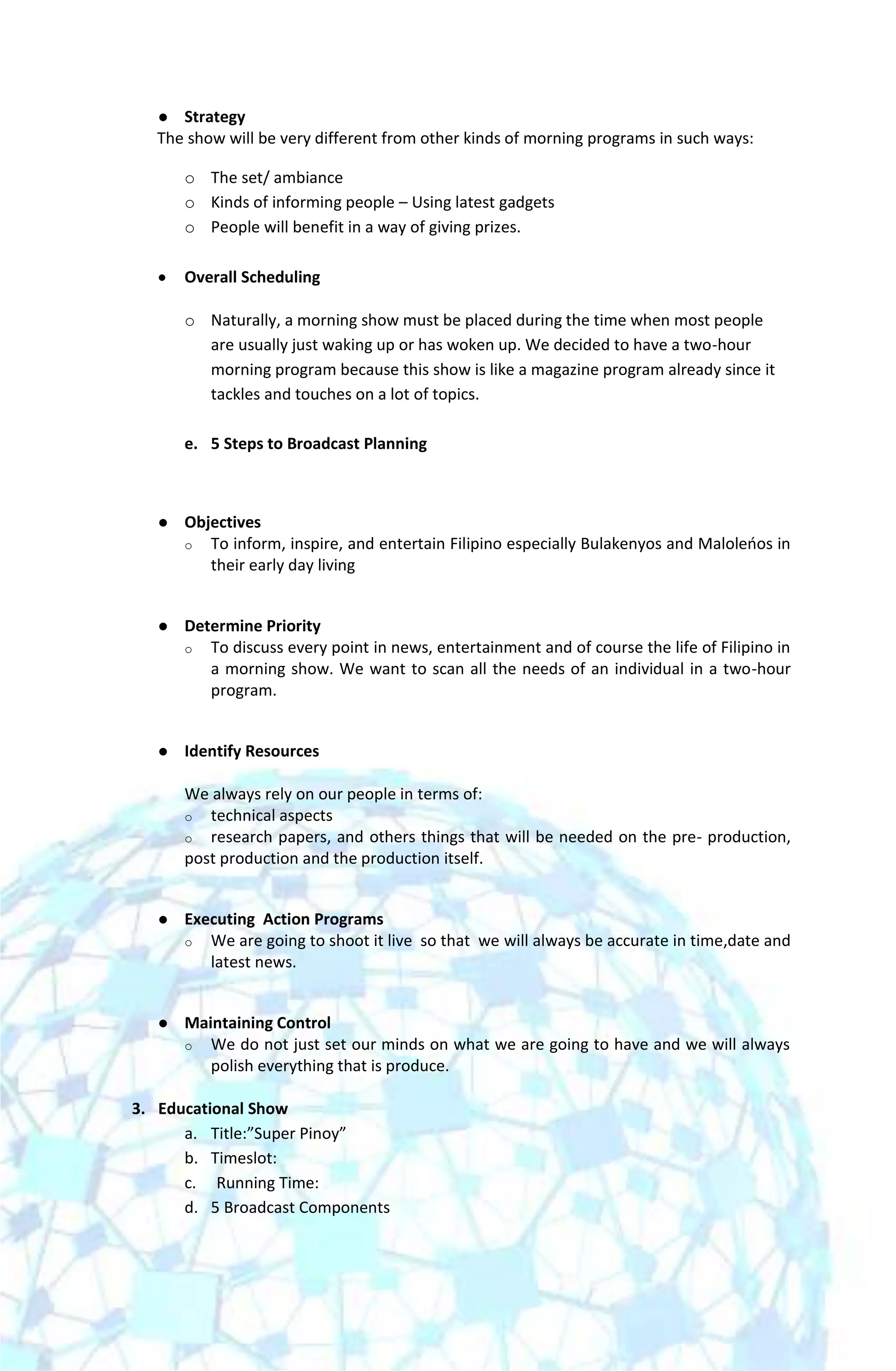   Strategy
   The show will be very different from other kinds of morning programs in such ways:

       o The set/ ambiance
       o Kinds of informing people – Using latest gadgets
       o People will benefit in a way of giving prizes.

       Overall Scheduling

       o Naturally, a morning show must be placed during the time when most people
         are usually just waking up or has woken up. We decided to have a two-hour
         morning program because this show is like a magazine program already since it
         tackles and touches on a lot of topics.

       e. 5 Steps to Broadcast Planning



      Objectives
       o To inform, inspire, and entertain Filipino especially Bulakenyos and Maloleoos in
          their early day living


      Determine Priority
       o To discuss every point in news, entertainment and of course the life of Filipino in
          a morning show. We want to scan all the needs of an individual in a two-hour
          program.


      Identify Resources

       We always rely on our people in terms of:
       o technical aspects
       o research papers, and others things that will be needed on the pre- production,
       post production and the production itself.


      Executing Action Programs
       o We are going to shoot it live so that we will always be accurate in time,date and
          latest news.


      Maintaining Control
       o We do not just set our minds on what we are going to have and we will always
          polish everything that is produce.

3. Educational Show
      a. Title:”Super Pinoy”
      b. Timeslot:
      c. Running Time:
      d. 5 Broadcast Components
 
