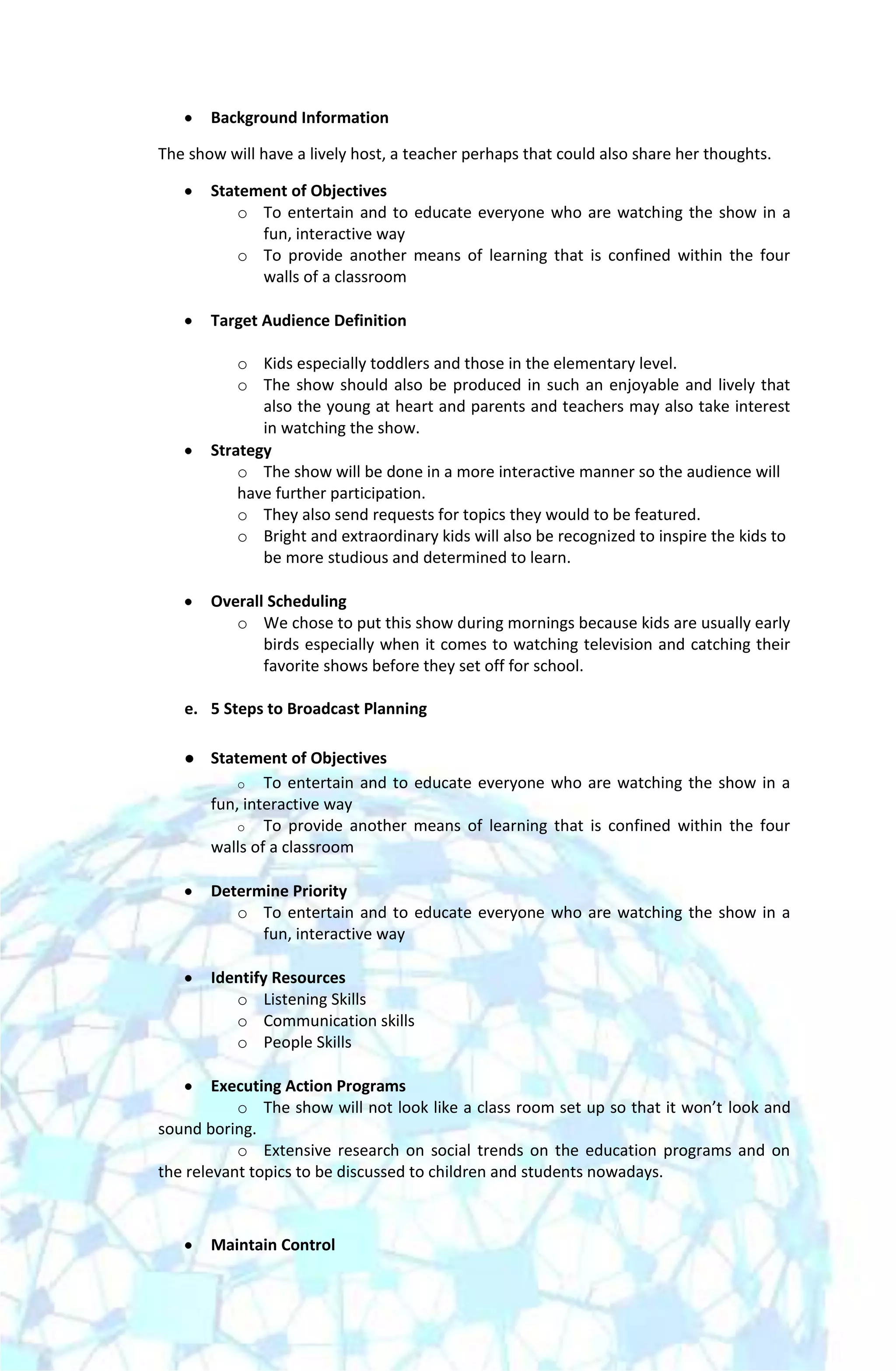 Background Information

The show will have a lively host, a teacher perhaps that could also share her thoughts.

       Statement of Objectives
           o To entertain and to educate everyone who are watching the show in a
             fun, interactive way
           o To provide another means of learning that is confined within the four
             walls of a classroom

       Target Audience Definition

           o Kids especially toddlers and those in the elementary level.
           o The show should also be produced in such an enjoyable and lively that
              also the young at heart and parents and teachers may also take interest
              in watching the show.
       Strategy
           o The show will be done in a more interactive manner so the audience will
           have further participation.
           o They also send requests for topics they would to be featured.
           o Bright and extraordinary kids will also be recognized to inspire the kids to
              be more studious and determined to learn.

       Overall Scheduling
          o We chose to put this show during mornings because kids are usually early
              birds especially when it comes to watching television and catching their
              favorite shows before they set off for school.

   e. 5 Steps to Broadcast Planning

      Statement of Objectives
           o To entertain and to educate everyone who are watching the show in a
       fun, interactive way
           o To provide another means of learning that is confined within the four
       walls of a classroom

       Determine Priority
          o To entertain and to educate everyone who are watching the show in a
             fun, interactive way

       Identify Resources
          o Listening Skills
          o Communication skills
          o People Skills

        Executing Action Programs
           o The show will not look like a class room set up so that it won’t look and
sound boring.
           o Extensive research on social trends on the education programs and on
the relevant topics to be discussed to children and students nowadays.



       Maintain Control
 